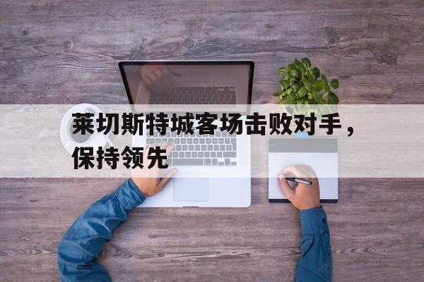 APP下载-关于莱切斯特城客场击败对手，保持领先的信息