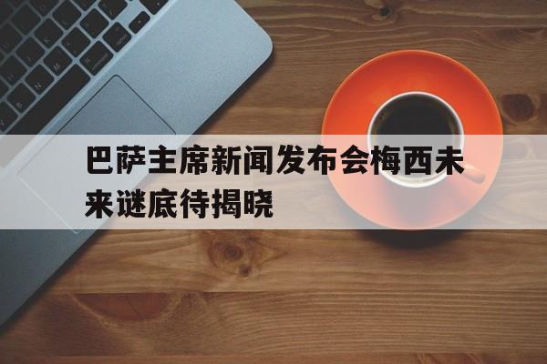 中国官网-包含巴萨主席新闻发布会梅西未来谜底待揭晓的词条